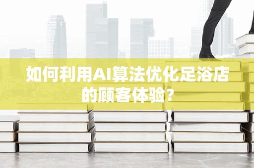 如何利用AI算法优化足浴店的顾客体验？