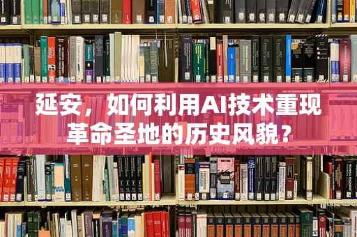 延安，如何利用AI技术重现革命圣地的历史风貌？