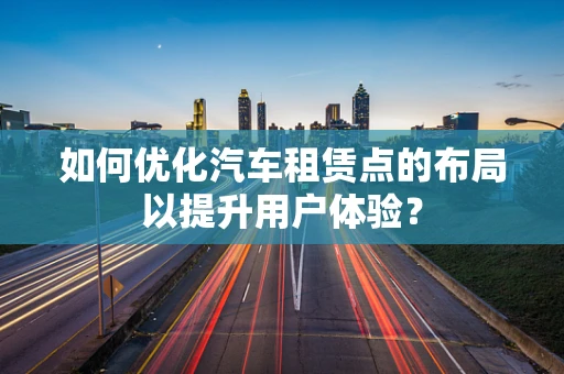 如何优化汽车租赁点的布局以提升用户体验？