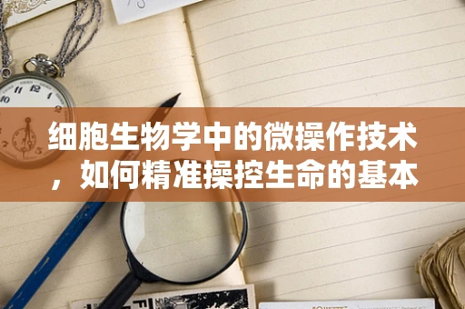 细胞生物学中的微操作技术，如何精准操控生命的基本单位？