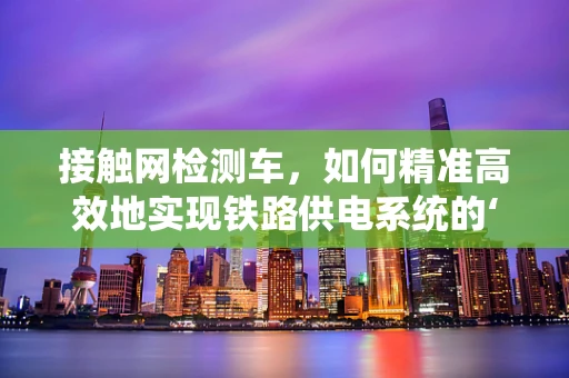接触网检测车，如何精准高效地实现铁路供电系统的‘体检’？