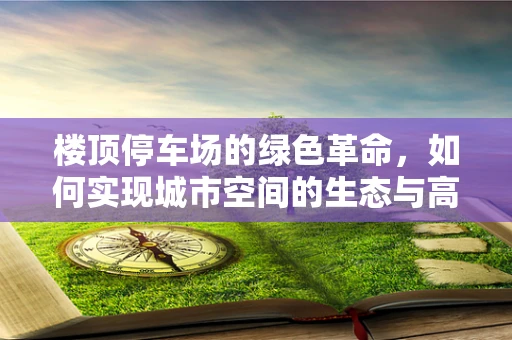 楼顶停车场的绿色革命，如何实现城市空间的生态与高效并存？