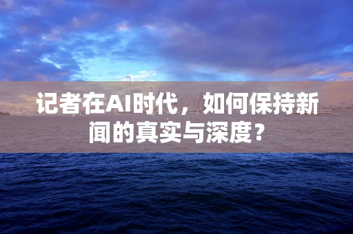 记者在AI时代，如何保持新闻的真实与深度？