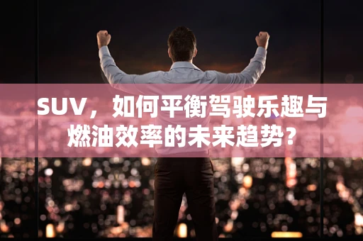 SUV，如何平衡驾驶乐趣与燃油效率的未来趋势？