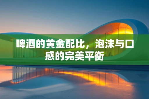 啤酒的黄金配比，泡沫与口感的完美平衡
