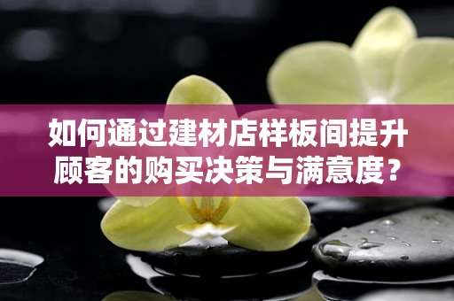 如何通过建材店样板间提升顾客的购买决策与满意度？