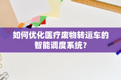 如何优化医疗废物转运车的智能调度系统？