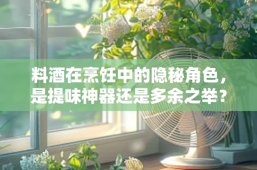 料酒在烹饪中的隐秘角色，是提味神器还是多余之举？