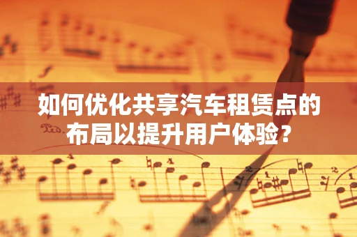 如何优化共享汽车租赁点的布局以提升用户体验？