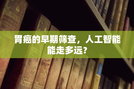 胃癌的早期筛查，人工智能能走多远？
