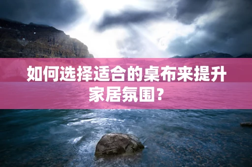 如何选择适合的桌布来提升家居氛围？