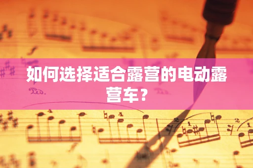 如何选择适合露营的电动露营车？