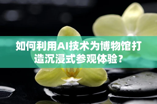 如何利用AI技术为博物馆打造沉浸式参观体验？