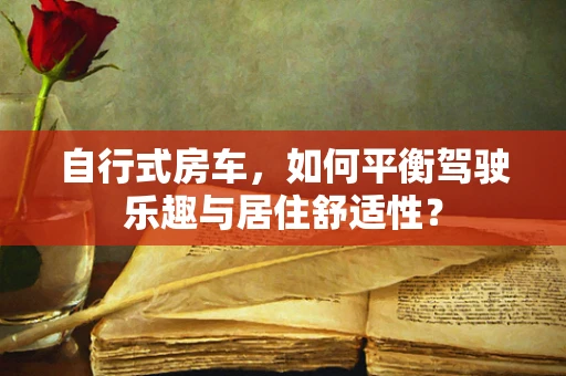 自行式房车，如何平衡驾驶乐趣与居住舒适性？