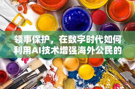 领事保护，在数字时代如何利用AI技术增强海外公民的安全感？