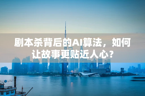 剧本杀背后的AI算法，如何让故事更贴近人心？