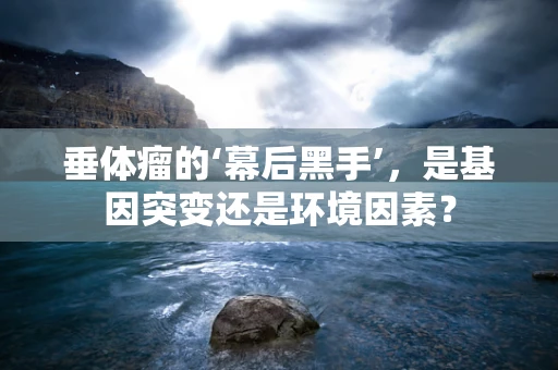 垂体瘤的‘幕后黑手’，是基因突变还是环境因素？