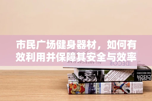 市民广场健身器材，如何有效利用并保障其安全与效率？