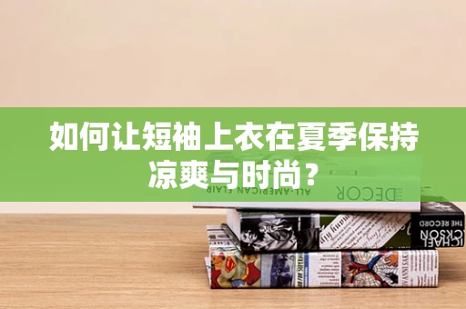 如何让短袖上衣在夏季保持凉爽与时尚？