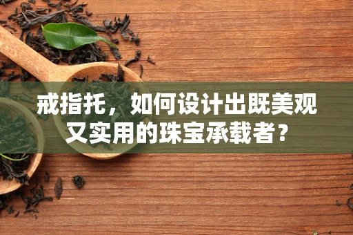 戒指托，如何设计出既美观又实用的珠宝承载者？