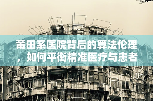 莆田系医院背后的算法伦理，如何平衡精准医疗与患者隐私？