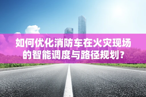 如何优化消防车在火灾现场的智能调度与路径规划？