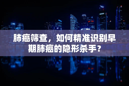 肺癌筛查，如何精准识别早期肺癌的隐形杀手？
