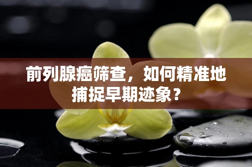 前列腺癌筛查，如何精准地捕捉早期迹象？