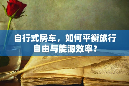 自行式房车，如何平衡旅行自由与能源效率？