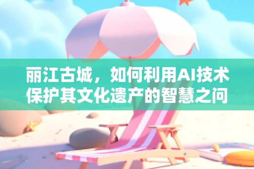 丽江古城，如何利用AI技术保护其文化遗产的智慧之问？