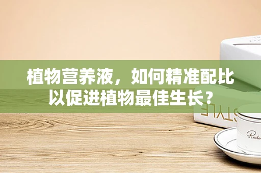 植物营养液，如何精准配比以促进植物最佳生长？
