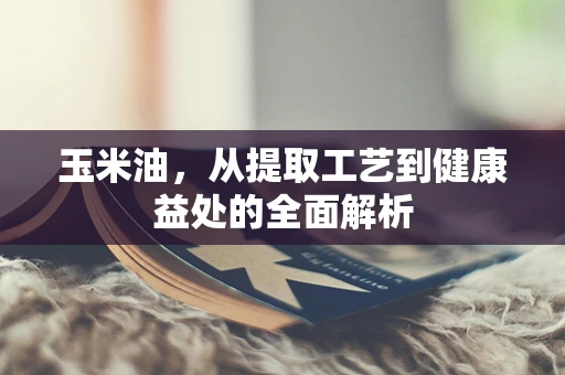 玉米油，从提取工艺到健康益处的全面解析