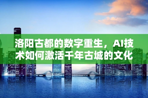洛阳古都的数字重生，AI技术如何激活千年古城的文化遗产？