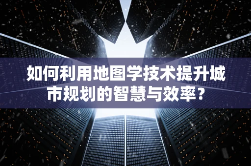 如何利用地图学技术提升城市规划的智慧与效率？