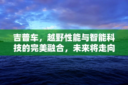 吉普车，越野性能与智能科技的完美融合，未来将走向何方？