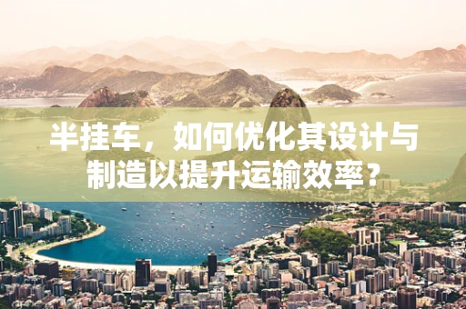 半挂车，如何优化其设计与制造以提升运输效率？