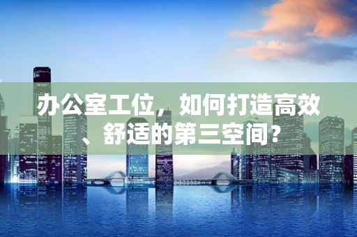 办公室工位，如何打造高效、舒适的第三空间？