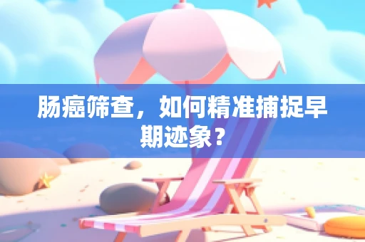 肠癌筛查，如何精准捕捉早期迹象？
