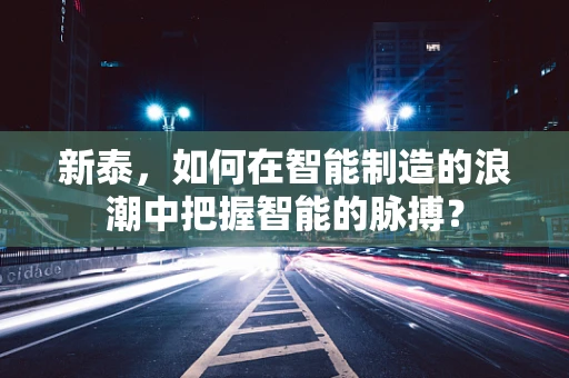 新泰，如何在智能制造的浪潮中把握智能的脉搏？