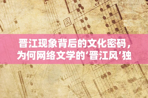 晋江现象背后的文化密码，为何网络文学的‘晋江风’独领风骚？