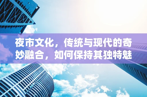夜市文化，传统与现代的奇妙融合，如何保持其独特魅力？