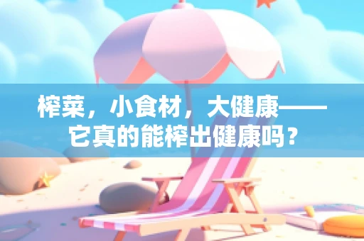 榨菜，小食材，大健康——它真的能榨出健康吗？