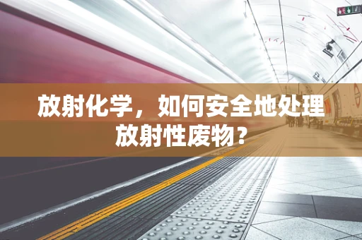 放射化学，如何安全地处理放射性废物？