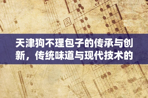天津狗不理包子的传承与创新，传统味道与现代技术的碰撞