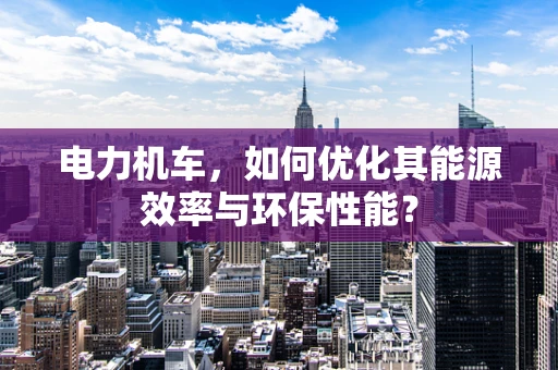 电力机车，如何优化其能源效率与环保性能？