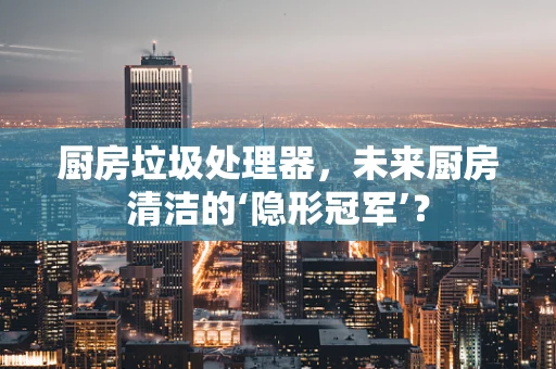 厨房垃圾处理器，未来厨房清洁的‘隐形冠军’？