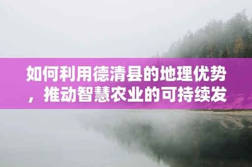 如何利用德清县的地理优势，推动智慧农业的可持续发展？