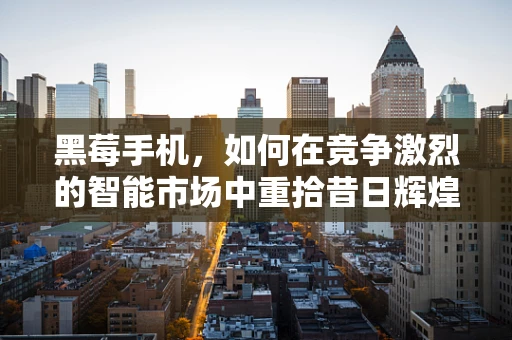 黑莓手机，如何在竞争激烈的智能市场中重拾昔日辉煌？