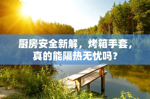 厨房安全新解，烤箱手套，真的能隔热无忧吗？