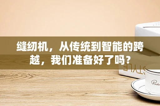 缝纫机，从传统到智能的跨越，我们准备好了吗？